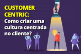 Cultura Customer Centric: Como Criar uma Cultura Centrada no Cliente?