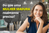 Do que uma Mulher Madura realmente precisa?