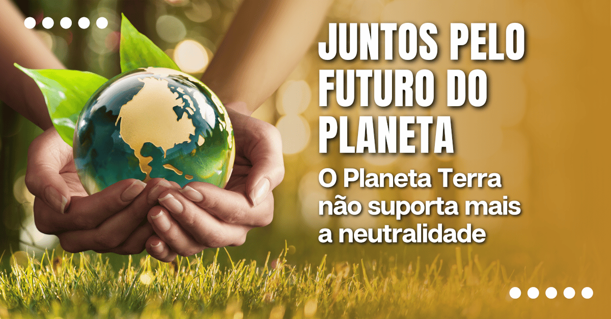 Juntos pelo Futuro do Planeta: O Planeta Terra não suporta mais a neutralidade, sustentabilidade é a única saída.