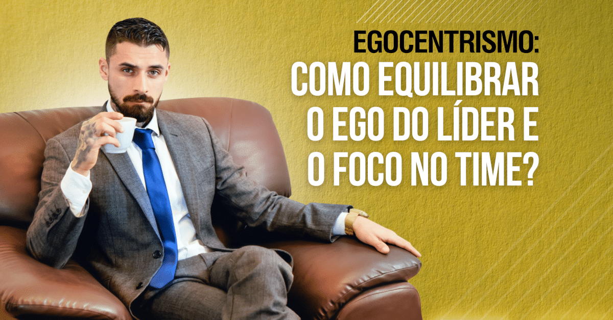 Egocentrismo: Como Equilibrar o Ego do Líder e o Foco no Time?