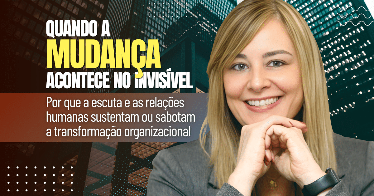 Quando a Mudança Acontece no Invisível — Por que a escuta e as relações humanas sustentam ou sabotam a transformação organizacional